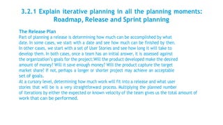 3.2.1 Explain iterative planning in all the planning moments:
Roadmap, Release and Sprint planning
The Release Plan
Part of planning a release is determining how much can be accomplished by what
date. In some cases, we start with a date and see how much can be finished by then.
In other cases, we start with a set of User Stories and see how long it will take to
develop them. In both cases, once a team has an initial answer, it is assessed against
the organization’s goals for the project:Will the product developed make the desired
amount of money? Will it save enough money? Will the product capture the target
market share? If not, perhaps a longer or shorter project may achieve an acceptable
set of goals.
At a cursory level, determining how much work will fit into a release and what user
stories that will be is a very straightforward process. Multiplying the planned number
of iterations by either the expected or known velocity of the team gives us the total amount of
work that can be performed.
 