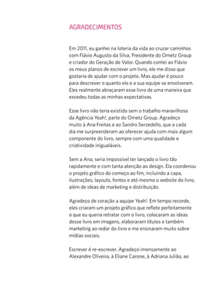 Agradecimentos
Em 2011, eu ganhei na loteria da vida ao cruzar caminhos
com Flávio Augusto da Silva, Presidente do Ometz Group
e criador do Geração de Valor. Quando contei ao Flávio
os meus planos de escrever um livro, ele me disse que
gostaria de ajudar com o projeto. Mas ajudar é pouco
para descrever o quanto ele e a sua equipe se envolveram.
Eles realmente abraçaram esse livro de uma maneira que
excedeu todas as minhas expectativas.
Esse livro não teria existido sem o trabalho maravilhoso
da Agência Yeah!, parte do Ometz Group. Agradeço
muito à Ana Freitas e ao Sandro Serzedello, que a cada
dia me surpreenderam ao oferecer ajuda com mais algum
componente do livro, sempre com uma qualidade e
criatividade inigualáveis.
Sem a Ana, seria impossível ter lançado o livro tão
rapidamente e com tanta atenção ao design. Ela coordenou
o projeto gráfico do começo ao fim, incluindo a capa,
ilustrações, layouts, fontes e até mesmo o website do livro,
além de ideas de marketing e distribuição.
Agradeço de coração a aquipe Yeah!. Em tempo recorde,
eles criaram um projeto gráfico que reflete perfeitamente
o que eu queria retratar com o livro, colocaram as ideas
desse livro em imagens, elaboraram títulos e também
marketing ao redor do livro e me ensinaram muito sobre
mídias sociais.
Escrever é re-escrever. Agradeço imensamente ao
Alexandre Oliveira, à Eliane Carone, à Adriana Julião, ao
 
