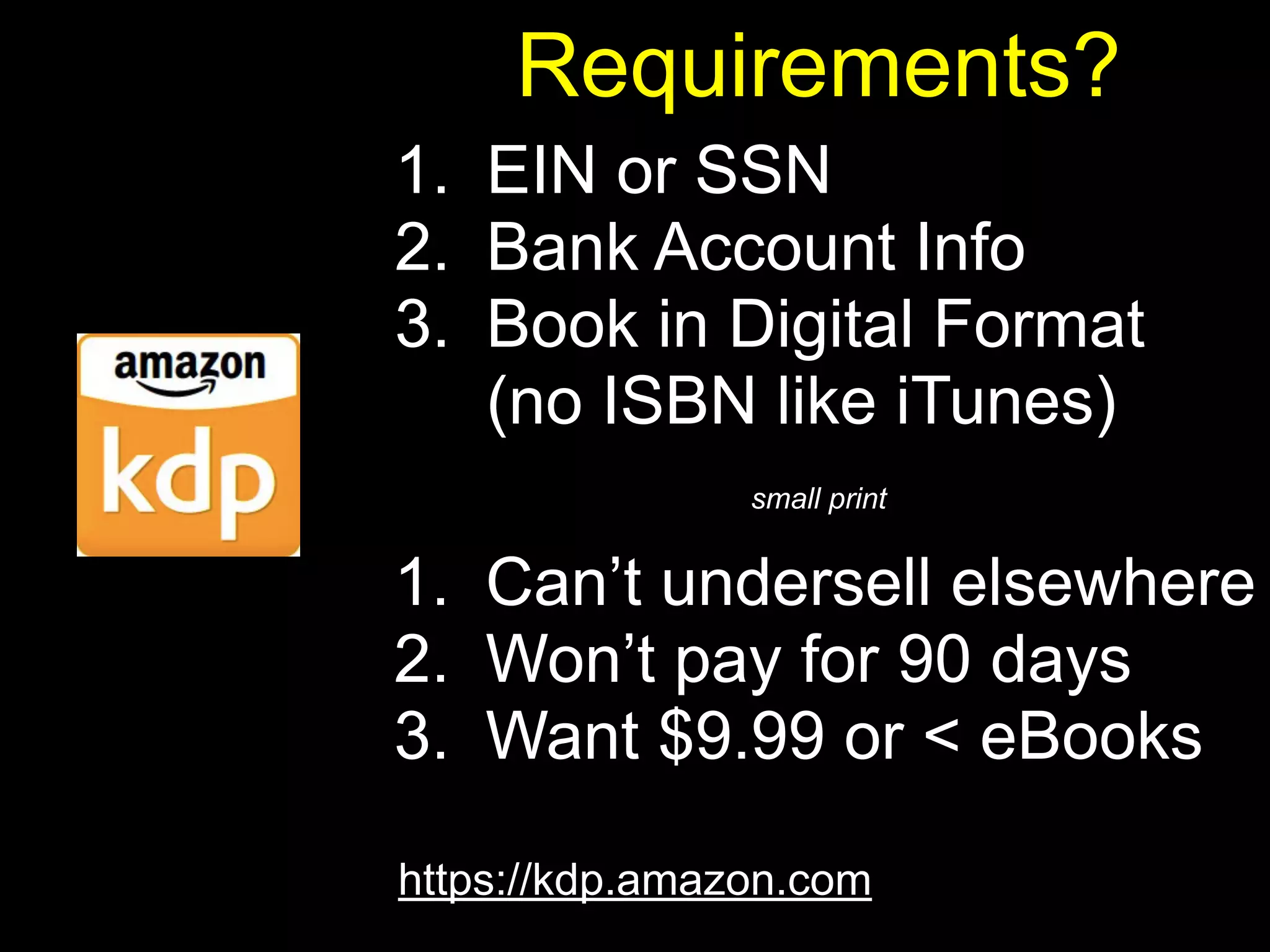 Requirements? 
1. EIN or SSN 
2. Bank Account Info 
3. Book in Digital Format 
(no ISBN like iTunes) 
small print 
1. Can’t undersell elsewhere 
2. Won’t pay for 90 days 
3. Want $9.99 or < eBooks 
https://kdp.amazon.com 
 