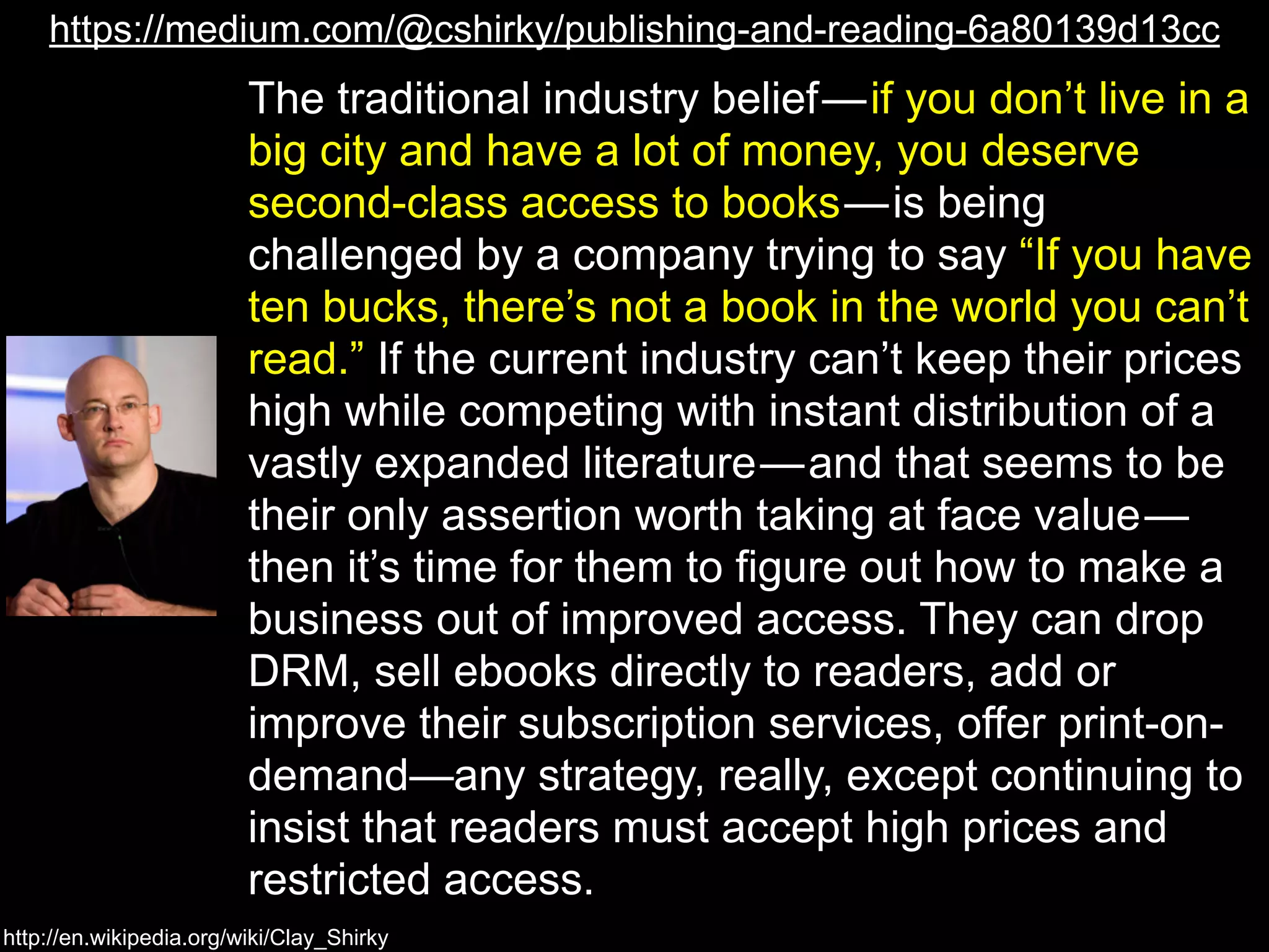 https://medium.com/@cshirky/publishing-and-reading-6a80139d13cc 
The traditional industry belief — if you don’t live in a 
big city and have a lot of money, you deserve 
second-class access to books — is being 
challenged by a company trying to say “If you have 
ten bucks, there’s not a book in the world you can’t 
read.” If the current industry can’t keep their prices 
high while competing with instant distribution of a 
vastly expanded literature — and that seems to be 
their only assertion worth taking at face value — 
then it’s time for them to figure out how to make a 
business out of improved access. They can drop 
DRM, sell ebooks directly to readers, add or 
improve their subscription services, offer print-on-demand— 
http://en.wikipedia.org/wiki/Clay_Shirky 
any strategy, really, except continuing to 
insist that readers must accept high prices and 
restricted access. 
 