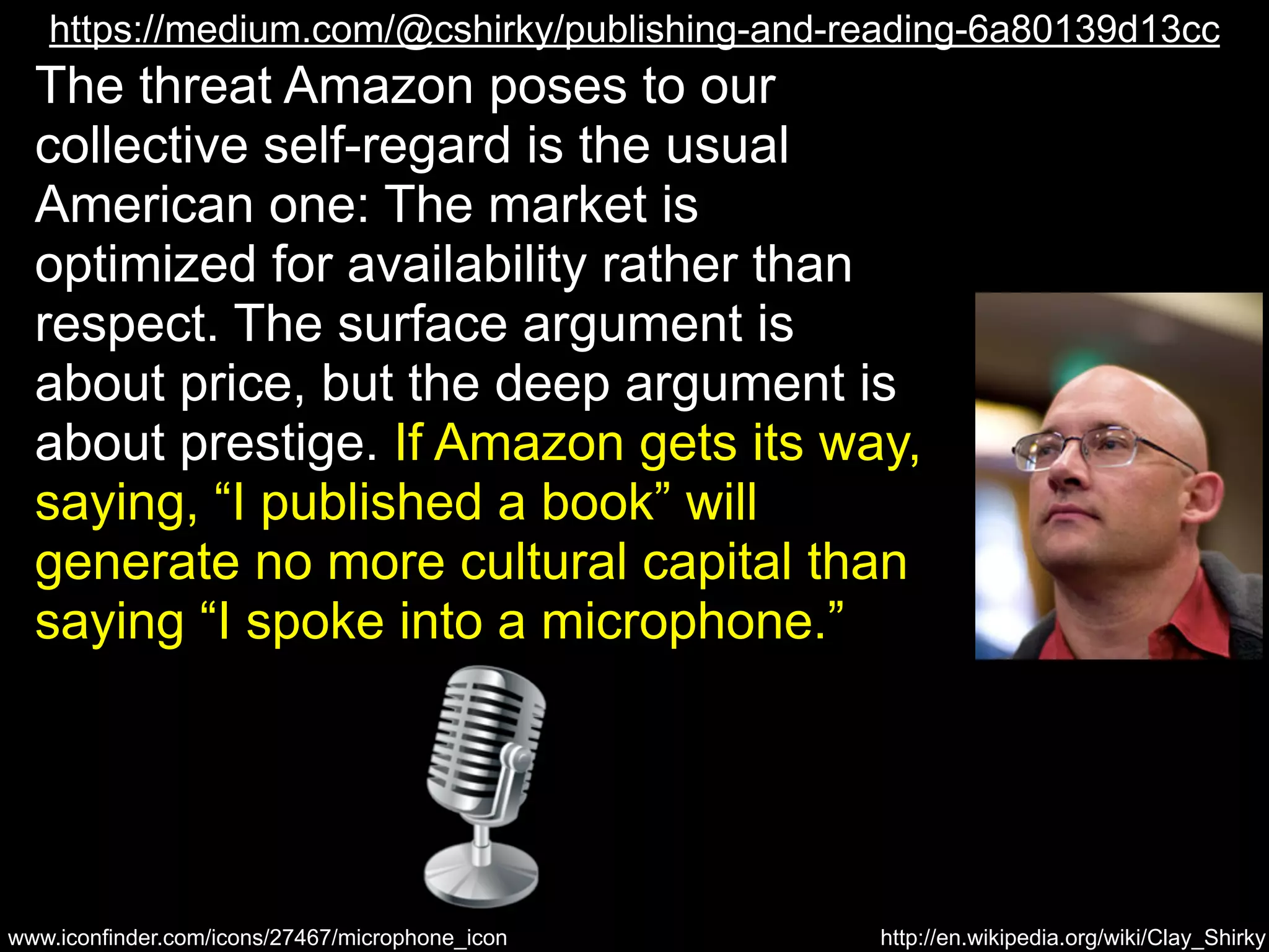 https://medium.com/@cshirky/publishing-and-reading-6a80139d13cc 
The threat Amazon poses to our 
collective self-regard is the usual 
American one: The market is 
optimized for availability rather than 
respect. The surface argument is 
about price, but the deep argument is 
about prestige. If Amazon gets its way, 
saying, “I published a book” will 
generate no more cultural capital than 
saying “I spoke into a microphone.” 
http://en.wikipedia.org/wiki/Clay_Shirky 
www.iconfinder.com/icons/27467/microphone_icon 
 