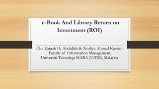 e-Book And Library Return on
Investment (ROI)
Che Zainab Hj Abdullah & Norliya Ahmad Kassim
Faculty of Information Management,
Universiti Teknologi MARA (UiTM), Malaysia
 