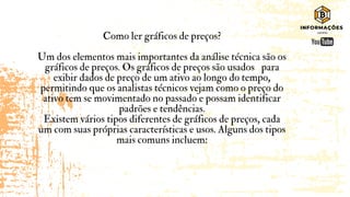 Como ler gráficos de preços?
Um dos elementos mais importantes da análise técnica são os
gráficos de preços. Os gráficos de preços são usados para
exibir dados de preço de um ativo ao longo do tempo,
permitindo que os analistas técnicos vejam como o preço do
ativo tem se movimentado no passado e possam identificar
padrões e tendências.
Existem vários tipos diferentes de gráficos de preços, cada
um com suas próprias características e usos. Alguns dos tipos
mais comuns incluem:
 