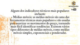 Alguns dos indicadores técnicos mais populares
incluem:
• Médias móveis: as médias móveis são uma das
ferramentas técnicas mais populares e são usadas
para suavizar os movimentos do preço, tornando
mais fácil identificar tendências. Existem vários
tipos diferentes de médias móveis, como médias
móveis simples, exponenciais e ponderadas.
 