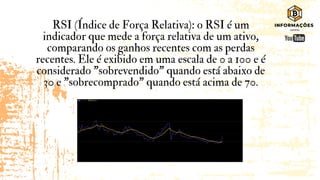 RSI (Índice de Força Relativa): o RSI é um
indicador que mede a força relativa de um ativo,
comparando os ganhos recentes com as perdas
recentes. Ele é exibido em uma escala de 0 a 100 e é
considerado "sobrevendido" quando está abaixo de
30 e "sobrecomprado" quando está acima de 70.
 
