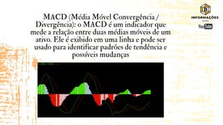 MACD (Média Móvel Convergência /
Divergência): o MACD é um indicador que
mede a relação entre duas médias móveis de um
ativo. Ele é exibido em uma linha e pode ser
usado para identificar padrões de tendência e
possíveis mudanças
 