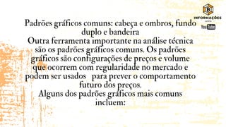 Padrões gráficos comuns: cabeça e ombros, fundo
duplo e bandeira
Outra ferramenta importante na análise técnica
são os padrões gráficos comuns. Os padrões
gráficos são configurações de preços e volume
que ocorrem com regularidade no mercado e
podem ser usados para prever o comportamento
futuro dos preços.
Alguns dos padrões gráficos mais comuns
incluem:
 