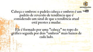 Cabeça e ombros: o padrão cabeça e ombros é um
padrão de reversão de tendência que é
considerado um sinal de que a tendência atual
está prestes a mudar.
Ele é formado por uma "cabeça" no topo do
gráfico seguida por dois "ombros" mais baixos de
cada lado.
 
