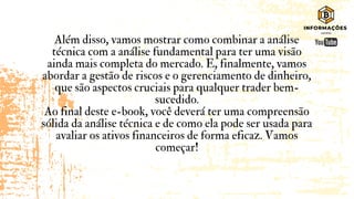 Além disso, vamos mostrar como combinar a análise
técnica com a análise fundamental para ter uma visão
ainda mais completa do mercado. E, finalmente, vamos
abordar a gestão de riscos e o gerenciamento de dinheiro,
que são aspectos cruciais para qualquer trader bem-
sucedido.
Ao final deste e-book, você deverá ter uma compreensão
sólida da análise técnica e de como ela pode ser usada para
avaliar os ativos financeiros de forma eficaz. Vamos
começar!
 
