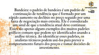 Bandeira: o padrão de bandeira é um padrão de
continuação de tendência que é formado por um
rápido aumento ou declínio no preço seguido por uma
faixa de negociação mais estreita. Ele é considerado
um sinal de que a tendência atual deve continuar.
Esses são apenas alguns exemplos dos muitos padrões
gráficos comuns que podem ser identificados usando a
análise técnica. Ao identificar esses padrões, os
analistas técnicos podem usá-los para prever o
comportamento futuro dos preços e tomar decisões de
investimento.
 