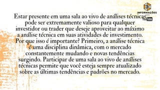 Estar presente em uma sala ao vivo de análises técnicas
pode ser extremamente valioso para qualquer
investidor ou trader que deseje aproveitar ao máximo
a análise técnica em suas atividades de investimento.
Por que isso é importante? Primeiro, a análise técnica
é uma disciplina dinâmica, com o mercado
constantemente mudando e novas tendências
surgindo. Participar de uma sala ao vivo de análises
técnicas permite que você esteja sempre atualizado
sobre as últimas tendências e padrões no mercado.
 