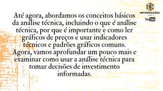 Até agora, abordamos os conceitos básicos
da análise técnica, incluindo o que é análise
técnica, por que é importante e como ler
gráficos de preços e usar indicadores
técnicos e padrões gráficos comuns.
Agora, vamos aprofundar um pouco mais e
examinar como usar a análise técnica para
tomar decisões de investimento
informadas.
 