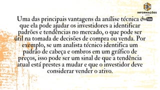 Uma das principais vantagens da análise técnica é
que ela pode ajudar os investidores a identificar
padrões e tendências no mercado, o que pode ser
útil na tomada de decisões de compra ou venda. Por
exemplo, se um analista técnico identifica um
padrão de cabeça e ombros em um gráfico de
preços, isso pode ser um sinal de que a tendência
atual está prestes a mudar e que o investidor deve
considerar vender o ativo.
 