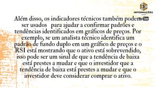 Além disso, os indicadores técnicos também podem
ser usados para ajudar a confirmar padrões e
tendências identificados em gráficos de preços. Por
exemplo, se um analista técnico identifica um
padrão de fundo duplo em um gráfico de preços e o
RSI está mostrando que o ativo está sobrevendido,
isso pode ser um sinal de que a tendência de baixa
está prestes a mudar e que o investidor que a
tendência de baixa está prestes a mudar e que o
investidor deve considerar comprar o ativo.
 