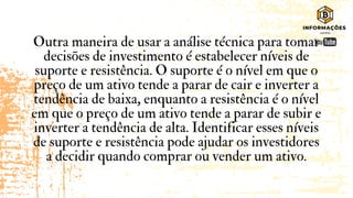 Outra maneira de usar a análise técnica para tomar
decisões de investimento é estabelecer níveis de
suporte e resistência. O suporte é o nível em que o
preço de um ativo tende a parar de cair e inverter a
tendência de baixa, enquanto a resistência é o nível
em que o preço de um ativo tende a parar de subir e
inverter a tendência de alta. Identificar esses níveis
de suporte e resistência pode ajudar os investidores
a decidir quando comprar ou vender um ativo.
 