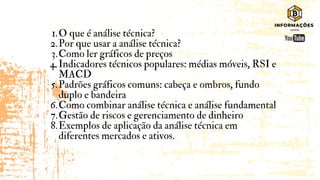 O que é análise técnica?
Por que usar a análise técnica?
Como ler gráficos de preços
Indicadores técnicos populares: médias móveis, RSI e
MACD
Padrões gráficos comuns: cabeça e ombros, fundo
duplo e bandeira
Como combinar análise técnica e análise fundamental
Gestão de riscos e gerenciamento de dinheiro
Exemplos de aplicação da análise técnica em
diferentes mercados e ativos.
1.
2.
3.
4.
5.
6.
7.
8.
 