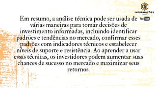 Em resumo, a análise técnica pode ser usada de
várias maneiras para tomar decisões de
investimento informadas, incluindo identificar
padrões e tendências no mercado, confirmar esses
padrões com indicadores técnicos e estabelecer
níveis de suporte e resistência. Ao aprender a usar
essas técnicas, os investidores podem aumentar suas
chances de sucesso no mercado e maximizar seus
retornos.
 