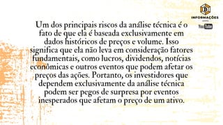Um dos principais riscos da análise técnica é o
fato de que ela é baseada exclusivamente em
dados históricos de preços e volume. Isso
significa que ela não leva em consideração fatores
fundamentais, como lucros, dividendos, notícias
econômicas e outros eventos que podem afetar os
preços das ações. Portanto, os investidores que
dependem exclusivamente da análise técnica
podem ser pegos de surpresa por eventos
inesperados que afetam o preço de um ativo.
 