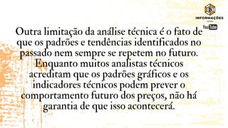 Outra limitação da análise técnica é o fato de
que os padrões e tendências identificados no
passado nem sempre se repetem no futuro.
Enquanto muitos analistas técnicos
acreditam que os padrões gráficos e os
indicadores técnicos podem prever o
comportamento futuro dos preços, não há
garantia de que isso acontecerá.
 