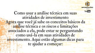 Como usar a análise técnica em suas
atividades de investimento
Agora que você já sabe os conceitos básicos da
análise técnica e os riscos e limitações
associados a ela, pode estar se perguntando
como usá-la em suas atividades de
investimento. Aqui estão algumas dicas para
te ajudar a começar:
 