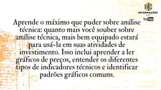 Aprende o máximo que puder sobre análise
técnica: quanto mais você souber sobre
análise técnica, mais bem equipado estará
para usá-la em suas atividades de
investimento. Isso inclui aprender a ler
gráficos de preços, entender os diferentes
tipos de indicadores técnicos e identificar
padrões gráficos comuns.
 