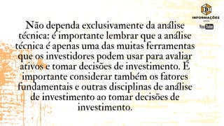 Não dependa exclusivamente da análise
técnica: é importante lembrar que a análise
técnica é apenas uma das muitas ferramentas
que os investidores podem usar para avaliar
ativos e tomar decisões de investimento. É
importante considerar também os fatores
fundamentais e outras disciplinas de análise
de investimento ao tomar decisões de
investimento.
 