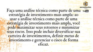 Faça uma análise técnica como parte de uma
estratégia de investimento mais ampla: ao
usar a análise técnica como parte de uma
estratégia de investimento mais ampla, você
pode maximizar seus retornos e minimizar
seus riscos. Isso pode incluir diversificar sua
carteira de investimentos, definir metas de
investimento e gerenciar o risco de forma
eficaz.
 
