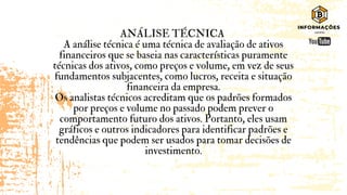 ANÁLISE TÉCNICA
A análise técnica é uma técnica de avaliação de ativos
financeiros que se baseia nas características puramente
técnicas dos ativos, como preços e volume, em vez de seus
fundamentos subjacentes, como lucros, receita e situação
financeira da empresa.
Os analistas técnicos acreditam que os padrões formados
por preços e volume no passado podem prever o
comportamento futuro dos ativos. Portanto, eles usam
gráficos e outros indicadores para identificar padrões e
tendências que podem ser usados ​
​
para tomar decisões de
investimento.
 
