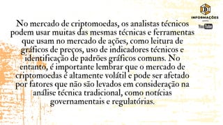 No mercado de criptomoedas, os analistas técnicos
podem usar muitas das mesmas técnicas e ferramentas
que usam no mercado de ações, como leitura de
gráficos de preços, uso de indicadores técnicos e
identificação de padrões gráficos comuns. No
entanto, é importante lembrar que o mercado de
criptomoedas é altamente volátil e pode ser afetado
por fatores que não são levados em consideração na
análise técnica tradicional, como notícias
governamentais e regulatórias.
 