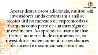 Apesar desses riscos adicionais, muitos
investidores ainda encontram a análise
técnica útil no mercado de criptomoedas e
usam-na como parte de sua estratégia de
investimento. Ao aprender a usar a análise
técnica no mercado de criptomoedas, os
investidores podem aumentar suas chances
de sucesso e maximizar seus retornos.
 