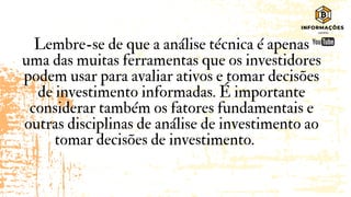 Lembre-se de que a análise técnica é apenas
uma das muitas ferramentas que os investidores
podem usar para avaliar ativos e tomar decisões
de investimento informadas. É importante
considerar também os fatores fundamentais e
outras disciplinas de análise de investimento ao
tomar decisões de investimento.
 