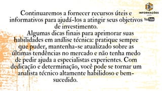 Continuaremos a fornecer recursos úteis e
informativos para ajudá-los a atingir seus objetivos
de investimento.
Algumas dicas finais para aprimorar suas
habilidades em análise técnica: pratique sempre
que puder, mantenha-se atualizado sobre as
últimas tendências no mercado e não tenha medo
de pedir ajuda a especialistas experientes. Com
dedicação e determinação, você pode se tornar um
analista técnico altamente habilidoso e bem-
sucedido.
 
