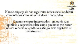 Não se esqueça de nos seguir nas redes sociais e deixar
comentários sobre nossos vídeos e conteúdos.
Estamos sempre interessados em ouvir suas
opiniões e sugestões sobre como podemos melhorar
nossos recursos e ajudá-lo a atingir seus objetivos de
investimento.
 
