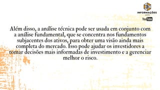 Além disso, a análise técnica pode ser usada em conjunto com
a análise fundamental, que se concentra nos fundamentos
subjacentes dos ativos, para obter uma visão ainda mais
completa do mercado. Isso pode ajudar os investidores a
tomar decisões mais informadas de investimento e a gerenciar
melhor o risco.
 