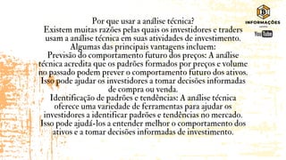 Por que usar a análise técnica?
Existem muitas razões pelas quais os investidores e traders
usam a análise técnica em suas atividades de investimento.
Algumas das principais vantagens incluem:
Previsão do comportamento futuro dos preços: A análise
técnica acredita que os padrões formados por preços e volume
no passado podem prever o comportamento futuro dos ativos.
Isso pode ajudar os investidores a tomar decisões informadas
de compra ou venda.
Identificação de padrões e tendências: A análise técnica
oferece uma variedade de ferramentas para ajudar os
investidores a identificar padrões e tendências no mercado.
Isso pode ajudá-los a entender melhor o comportamento dos
ativos e a tomar decisões informadas de investimento.
 
