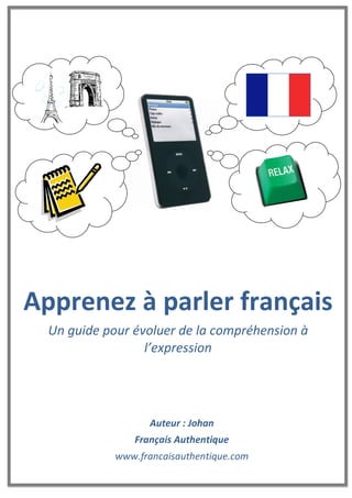 Auteur : Johan
Français Authentique
www.francaisauthentique.com
Apprenez à parler français
Un guide pour évoluer de la compréhension à
l’expression
 