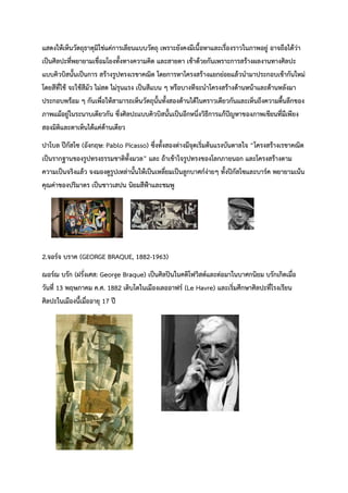 แสดงให้เห็นวัตถุธาตุมิใช่แค่การเลียนแบบวัตถุ เพราะยังคงมีเนื้อหาและเรื่องราวในภาพอยู่ อาจถือได้ว่า
เป็นศิลปะที่พยายามเชื่อมโยงทั้งทางความคิด และสายตา เข้าด้วยกันเพราะการสร้างผลงานทางศิลปะ
แบบคิวบิสนั้นเป็นการ สร้างรูปทรงเรขาคณิต โดยการหาโครงสร้างแยกย่อยแล้วนำมาประกอบเข้ากันใหม่
โดยสีที่ใช้ จะใช้สีมัว ไม่สด ไม่รุนแรง เป็นสีแบน ๆ หรือบางทีจะนำโครงสร้างด้านหน้าและด้านหลังมา
ประกอบพร้อม ๆ กันเพื่อให้สามารถเห็นวัตถุนั้นทั้งสองด้านได้ในคราวเดียวกันและเห็นถึงความตื้นลึกของ
ภาพแม้อยู่ในระนาบเดียวกัน ซึ่งศิลปะแบบคิวบิสนั้นเป็นอีกหนึ่งวิธีการแก้ปัญหาของภาพเขียนที่มีเพียง
สองมิติและตาเห็นได้แค่ด้านเดียว
ปาโบล ปีกัสโซ (อังกฤษ: Pablo Picasso) ซึ่งทั้งสองต่างมีจุดเริ่มต้นแรงบันดาลใจ “โครงสร้างเรขาคณิต
เป็นรากฐานของรูปทรงธรรมชาติทั้งมวล” และ ถ้าเข้าใจรูปทรงของโลกภายนอก และโครงสร้างตาม
ความเป็นจริงแล้ว จงมองดูรูปเหล่านั้นให้เป็นเหลี่ยมเป็นลูกบาศก์ง่ายๆ ทั้งปิกัสโซและบาร์ค พยายามเน้น
คุณค่าของปริมาตร เป็นชาวเสปน นิยมสีฟ้าและชมพู
2.จอร์จ บราค (GEORGE BRAQUE, 1882-1963)
ฌอร์ฌ บรัก (ฝรั่งเศส: George Braque) เป็นศิลปินในคติโฟวิสต์และต่อมาในบาศกนิยม บรักเกิดเมื่อ
วันที่ 13 พฤษภาคม ค.ศ. 1882 เติบโตในเมืองเลออาฟร์ (Le Havre) และเริ่มศึกษาศิลปะที่โรงเรียน
ศิลปะในเมืองนี้เมื่ออายุ 17 ปี
 