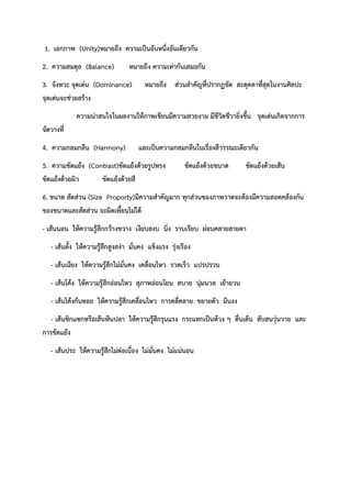 1. เอกภาพ (Unity)หมายถึง ความเป็นอันหนึ่งอันเดียวกัน
2. ความสมดุล (Balance) หมายถึง ความเท่ากันเสมอกัน
3. จังหวะ จุดเด่น (Dominance) หมายถึง ส่วนสำคัญที่ปรากฏชัด สะดุดตาที่สุดในงานศิลปะ
จุดเด่นจะช่วยสร้าง
ความน่าสนใจในผลงานให้ภาพเขียนมีความสวยงาม มีชีวิตชีวายิ่งขึ้น จุดเด่นเกิดจากการ
จัดวางที่
4. ความกลมกลืน (Harmony) และเป็นความกลมกลืนในเรื่องสีวรรณะเดียวกัน
5. ความขัดแย้ง (Contrast)ขัดแย้งด้วยรูปทรง ขัดแย้งด้วยขนาด ขัดแย้งด้วยเส้น
ขัดแย้งด้วยผิว ขัดแย้งด้วยสี
6. ขนาด สัดส่วน (Size Proporty)มีความสำคัญมาก ทุกส่วนของภาพวาดจะต้องมีความสอดคล้องกัน
ของขนาดและสัดส่วน จะผิดเพี้ยนไม่ได้
- เส้นนอน ให้ความรู้สึกกว้างขวาง เงียบสงบ นิ่ง ราบเรียบ ผ่อนคลายสายตา
- เส้นตั้ง ให้ความรู้สึกสูงสง่า มั่นคง แข็งแรง รุ่งเรือง
- เส้นเฉียง ให้ความรู้สึกไม่มั่นคง เคลื่อนไหว รวดเร็ว แปรปรวน
- เส้นโค้ง ให้ความรู้สึกอ่อนไหว สุภาพอ่อนโยน สบาย นุ่มนวล เย้ายวน
- เส้นโค้งก้นหอย ให้ความรู้สึกเคลื่อนไหว การคลี่คลาย ขยายตัว มึนงง
- เส้นซิกแซกหรือเส้นฟันปลา ให้ความรู้สึกรุนแรง กระแทกเป็นห้วง ๆ ตื่นเต้น สับสนวุ่นวาย และ
การขัดแย้ง
- เส้นประ ให้ความรู้สึกไม่ต่อเนื่อง ไม่มั่นคง ไม่แน่นอน
 