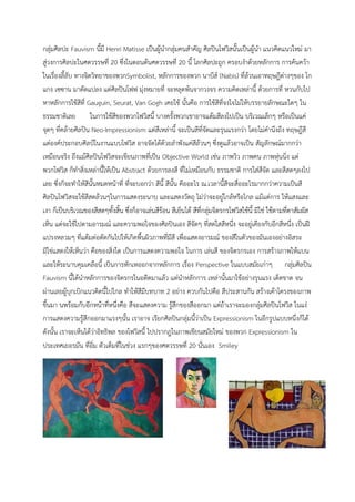 กลุ่มศิลปะ Fauvism นี้มี Henri Matisse เป็นผู้นำกลุ่มคนสำคัญ ศิลปินโฟวิสนั้นเป็นผู้นำ แนวคิดแนวใหม่ มา
สู่วงการศิลปะในศตวรรษที่ 20 ซึ่งในตอนต้นศตวรรษที่ 20 นี้ โลกศิลปะถูก ครอบงำด้วยหลักการ การค้นคว้า
ในเรื่องลี้ลับ ทางจิตวิทยาของพวกSymbolist, หลักการของพวก นาบีส์ (Nabis) ที่ล้วนเอาทฤษฎีต่างๆของ โก
แกง เซซาน มาดัดแปลง แต่ศิลปินโฟฟ มุ่งหมายที่ จะหลุดพ้นจากวงจร ความคิดเหล่านี้ ด้วยการที่ หวนกับไป
หาหลักการใช้สีที่ Gauguin, Seurat, Van Gogh เคยใช้ นั้นคือ การใช้สีที่จงใจไม่ให้บรรยายลักษณะใดๆ ใน
ธรรมชาติเลย ในการใช้สีของพวกโฟวิสนี้ บางครั้งพวกเขาอาจแต้มสีลงไปเป็น บริเวณเล็กๆ หรือเป็นแค่
จุดๆ ที่คล้ายศิลปิน Neo-Impressionism แต่สีเหล่านี้ จะเป็นสีที่จัดและรุนแรงกว่า โดยไม่คำนึงถึง ทฤษฎีสี
แต่องค์ประกอบศิลป์ในงานแบบโฟวิส อาจจัดได้ด้วยลำพังแค่สีล้วนๆ ซึ่งดูแล้วอาจเป็น สัญลักษณ์มากกว่า
เหมือนจริง ถึงแม้ศิลปินโฟวิสจะเขียนภาพที่เป็น Objective World เช่น ภาพวิว ภาพคน ภาพหุ่นนิ่ง แต่
พวกโฟวิส ก็ทำสิ่งเหล่านี้ให้เป็น Abstract ด้วยการลงสี ที่ไม่เหมือนกับ ธรรมชาติ การใส่สีจัด และสีสดๆลงไป
เลย ซึ่งก็จะทำให้สีนั้นหมดหน้าที่ ที่จะบอกว่า สีนี้ สีนั้น คืออะไร ณ.เวลานี้สีจะสื่ออะไรมากกว่าความเป็นสี
ศิลปินโฟวิสจะใช้สีสดล้วนๆในการแสดงระนาบ และแสดงวัตถุ ไม่ว่าจะอยู่ใกล้หรือไกล แม้แต่การ ให้แสงและ
เงา ก็เป็นบริเวณของสีสดๆทั้งสิ้น ซึ่งก็อาจเล่นสีร้อน สีเย็นได้ สีที่กลุ่มจิตรกรโฟวิสใช้นี้ มิใช่ ใช้ตามที่ตาสัมผัส
เห็น แต่จะใช้ไปตามอารมณ์ และความพอใจของศิลปินเอง สีจัดๆ ที่สดใสสีหนึ่ง จะอยู่เคียงกับอีกสีหนึ่ง เป็นฝี
แปรงหลวมๆ ที่แต้มต่อตัดกันไปให้เกิดพื้นผิวภาพที่มีสี เพื่อแสดงอารมณ์ ของสีในตัวของมันเองอย่างอิสระ
มิใช่แสดงให้เห็นว่า คือของสิ่งใด เป็นการแสดงความพอใจ ในการ เล่นสี ของจิตรกรเอง การสร้างภาพให้แบน
และให้ระนาบคุมเคลือนี้ เป็นการหักเหออกจากหลักการ เรื่อง Perspective ในแบบสมัยเก่าๆ กลุ่มศิลปิน
Fauvism นี้ได้นำหลักการของจิตรกรในอดีตมาแล้ว แต่นำหลักการ เหล่านั้นมาใช้อย่างรุนแรง เด็ดขาด จน
ผ่านเลยผู้บุกเบิกแนวคิดนี้ไปไกล ทำให้สีมีบทบาท 2 อย่าง ควบกันไปคือ สีประสานกัน สร้างเค้าโครงของภาพ
ขึ้นมา นพร้อมกับอีกหน้าที่หนึ่งคือ สีจะแสดงความ รู้สึกของสีออกมา แต่ถ้าเราจะมองกลุ่มศิลปินโฟวิส ในแง่
การแสดงความรู้สึกออกมาแรงๆนั้น เราอาจ เรียกศิลปินกลุ่มนี้ว่าเป็น Expressionism ในอีกรูปแบบหนึ่งก็ได้
ดังนั้น เราจะเห็นได้ว่าอิทธิพล ของโฟวิสนี้ ไปปรากฎในภาพเขียนสมัยใหม่ ของพวก Expressionism ใน
ประเทศเยอรมัน ที่อิ่ม ตัวเต็มที่ในช่วง แรกๆของศตวรรษที่ 20 นั่นเอง Smiley
 