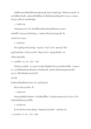 เป็นฝีมือของชนชาติอินเดียซึ่งอพยพมาสู่สุวรรณภูมิ ศูนย์กลางอยู่นครปฐม เป็นศิลปะแบบอุดมคติ รุ่น
แรกเป็นฝีมือชาวอินเดีย แต่สมะยหลังเป็นฝีมือของชาวพื้นเมืองโดยสอดใส่อุดมคติทางความงาม ตลอดจน
ลักษณะทางเชื้อชาติ ศิลปะที่สำคัญคือ
1. ประติมากรรม
พระพุทธรูปแบบทวาราวดี สังเกตได้ชัดเจนคือพระพุทธรูปนั่งห้อยพระบาทและยก
พระหัตถ์ขึ้น โดยส่วนมากสลักด้วยหินปูน ภาพสลักมากคือบริเวณพระปฐมเจดีย์ คือ
ธรรมจักรกับกวางหมอบ
2. สถาปัตกรรม
ที่ปรากฎหลักฐานบริเวณนครปฐม กาญจนบุรี ราชบุรี อ่างทอง สุพรรณบุรี ได้แก่
สถูปลักษณะเดินดิน ทำเป็นมานาวผ่าซีก หรือรูปบาตรคว่ำ อยู่บนฐานสีเหลี่ยม เช่น
เจดีย์นครปฐมองค์เดิม
2. แบบศรีวิชัย (ราว พ.ศ. 1200 - 1700)
เป็นศิลปะแบบบอินดีย - ชวา ศูนย์กลางของศิลปะนี้อยู่ที่ไชยามีอาณาเขตของศิลปะศรีวิชัย เกาะสุมาตร
ตรา พวกศรีวิชัยเดิมเป็นพวกที่อพยพมาจากอินเดียตอนใต้ แพร่เข้ามาพร้อมกับพระพุทธศาสนาลัทธิ
มหายาน ได้สร้างสิ่งมหัสจรรยทของโลกไว้
อย่างหนึ่ง
โดยสลักเขาทั้งลูกให้เป็นเขาไกลลาส คือ สถูปโบโรบูเดอร์
ศิลปะกรรมในประเทศไทย คือ
1. ประติมากรรม
ค้นพบพระโพธิสัตว์อวโลกิเตศวร ทำเป็นสัมฤทธิ์ที่ไชยา โดยสมเด็จกรมพระยาดำรงราชานุภาพ ถือว่า
เป็นศิลปะชั้นเยื่ยมของแบบศรีวิชัย
2. สถาปัตยกรรม
มีงานตกแต่งเข้ามาปนอยมากู่ในสถูป เช่นสถูปพระบรมธาตุไชยา สถูปวัดมหาธาตุ
3. แบบลพบุรี (ราว พ.ศ. 1700 - 1800)
 