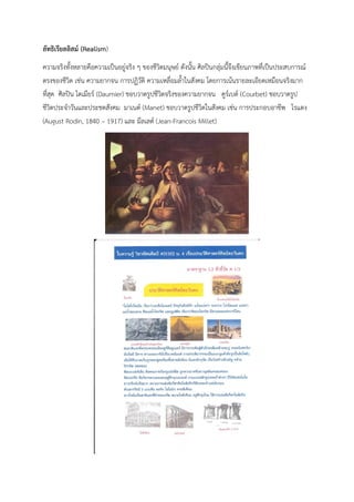 ลัทธิเรียลลิสม์ (Realism)
ความจริงทั้งหลายคือความเป็นอยู่จริง ๆ ของชีวิตมนุษย์ ดังนั้น ศิลปินกลุ่มนี้จึงเขียนภาพที่เป็นประสบการณ์
ตรงของชีวิต เช่น ความยากจน การปฏิวัติ ความเหลื่อมล้ำในสังคม โดยการเน้นรายละเอียดเหมือนจริงมาก
ที่สุด ศิลปิน โดเมียร์ (Daumier) ชอบวาดรูปชีวิตจริงของความยากจน คูร์เบต์ (Courbet) ชอบวาดรูป
ชีวิตประจำวันและประชดสังคม มาเนต์ (Manet) ชอบวาดรูปชีวิตในสังคม เช่น การประกอบอาชีพ โรแดง
(August Rodin, 1840 – 1917) และ มีลเลต์ (Jean-Francois Millet)
 