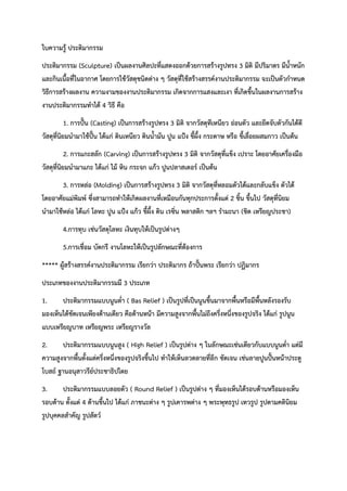 ใบความรู้ ประติมากรรม
ประติมากรรม (Sculpture) เป็นผลงานศิลปะที่แสดงออกด้วยการสร้างรูปทรง 3 มิติ มีปริมาตร มีน้ำหนัก
และกินเนื้อที่ในอากาศ โดยการใช้วัสดุชนิดต่าง ๆ วัสดุที่ใช้สร้างสรรค์งานประติมากรรม จะเป็นตัวกำหนด
วิธีการสร้างผลงาน ความงามของงานประติมากรรม เกิดจากการแสงและเงา ที่เกิดขึ้นในผลงานการสร้าง
งานประติมากรรมทำได้ 4 วิธี คือ
1. การปั้น (Casting) เป็นการสร้างรูปทรง 3 มิติ จากวัสดุทีเหนียว อ่อนตัว และยึดจับตัวกันได้ดี
วัสดุที่นิยมนำมาใช้ปั้น ได้แก่ ดินเหนียว ดินน้ำมัน ปูน แป้ง ขี้ผึ้ง กระดาษ หรือ ขี้เลื่อยผสมกาว เป็นต้น
2. การแกะสลัก (Carving) เป็นการสร้างรูปทรง 3 มิติ จากวัสดุที่แข็ง เปราะ โดยอาศัยเครื่องมือ
วัสดุที่นิยมนำมาแกะ ได้แก่ ไม้ หิน กระจก แก้ว ปูนปลาสเตอร์ เป็นต้น
3. การหล่อ (Molding) เป็นการสร้างรูปทรง 3 มิติ จากวัสดุที่หลอมตัวได้และกลับแข็ง ตัวได้
โดยอาศัยแม่พิมพ์ ซึ่งสามารถทำให้เกิดผลงานที่เหมือนกันทุกประการตั้งแต่ 2 ชิ้น ขึ้นไป วัสดุที่นิยม
นำมาใช้หล่อ ได้แก่ โลหะ ปูน แป้ง แก้ว ขี้ผึ้ง ดิน เรซิ่น พลาสติก ฯลฯ รำมะนา (ชิต เหรียญประชา)
4.การทุบ เช่นวัสดุโลหะ เงินทุบให้เป็นรูปต่างๆ
5.การเชื่อม บัดกรี งานโลหะให้เป็นรูปลักษณะที่ต้องการ
***** ผู้สร้างสรรค์งานประติมากรรม เรียกว่า ประติมากร ถ้าปั้นพระ เรียกว่า ปฏิมากร
ประเภทของงานประติมากรรมมี 3 ประเภท
1. ประติมากรรมแบบนูนต่ำ ( Bas Relief ) เป็นรูปที่เป็นนูนขึ้นมาจากพื้นหรือมีพื้นหลังรองรับ
มองเห็นได้ชัดเจนเพียงด้านเดียว คือด้านหน้า มีความสูงจากพื้นไม่ถึงครึ่งหนึ่งของรูปจริง ได้แก่ รูปนูน
แบบเหรียญบาท เหรียญพระ เหรียญรางวัล
2. ประติมากรรมแบบนูนสูง ( High Relief ) เป็นรูปต่าง ๆ ในลักษณะเช่นเดียวกับแบบนูนต่ำ แต่มี
ความสูงจากพื้นตั้งแต่ครึ่งหนึ่งของรูปจริงขึ้นไป ทำให้เห็นลวดลายที่ลึก ชัดเจน เช่นลายปูนปั้นหน้าประตู
โบสถ์ ฐานอนุสาวรีย์ประชาธิปไตย
3. ประติมากรรมแบบลอยตัว ( Round Relief ) เป็นรูปต่าง ๆ ที่มองเห็นได้รอบด้านหรือมองเห็น
รอบด้าน ตั้งแต่ 4 ด้านขึ้นไป ได้แก่ ภาชนะต่าง ๆ รูปเคารพต่าง ๆ พระพุทธรูป เทวรูป รูปตามคตินิยม
รูปบุคคลสำคัญ รูปสัตว์
 