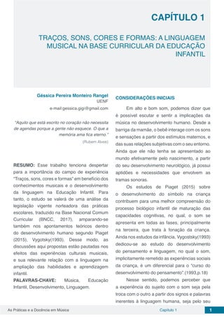 Capítulo 1 1As Práticas e a Docência em Música
TRAÇOS, SONS, CORES E FORMAS: A LINGUAGEM
MUSICAL NA BASE CURRICULAR DA EDUCAÇÃO
INFANTIL
CAPÍTULO 1
Géssica Pereira Monteiro Rangel
UENF
e-mail:gessica.gigi@gmail.com
“Aquilo que está escrito no coração não necessita
de agendas porque a gente não esquece. O que a
memória ama fica eterno.”
(Rubem Alves)
RESUMO: Esse trabalho tenciona despertar
para a importância do campo de experiência
“Traços, sons, cores e formas” em benefício dos
conhecimentos musicais e o desenvolvimento
da linguagem na Educação Infantil. Para
tanto, o estudo se valerá de uma análise da
legislação vigente norteadora das práticas
escolares, traduzido na Base Nacional Comum
Curricular (BNCC, 2017), amparando-se
também nos apontamentos teóricos dentro
do desenvolvimento humano segundo Piaget
(2015), Vygotsky(1993). Desse modo, as
discussões aqui propostas estão pautadas nos
efeitos das experiências culturais musicais,
e sua relevante relação com a linguagem na
ampliação das habilidades e aprendizagem
infantil.
PALAVRAS-CHAVE: Música, Educação
Infantil, Desenvolvimento, Linguagem.
CONSIDERAÇÕES INICIAIS
Em alto e bom som, podemos dizer que
é possível escutar e sentir a implicações da
música no desenvolvimento humano. Desde a
barriga da mamãe, o bebê interage com os sons
e sensações a partir dos estímulos maternos, e
das suas relações subjetivas com o seu entorno.
Ainda que ele não tenha se apresentado ao
mundo efetivamente pelo nascimento, a partir
do seu desenvolvimento neurológico, já possui
aptidões e necessidades que envolvem as
tramas sonoras.
Os estudos de Piaget (2015) sobre
o desenvolvimento do símbolo na criança
contribuem para uma melhor compreensão do
processo biológico infantil de maturação das
capacidades cognitivas, no qual, o som se
apresenta em todas as fases, principalmente
na terceira, que trata à fonação da criança.
Ainda nos estudos da infância, Vygostsky(1993)
dedicou-se ao estudo do desenvolvimento
do pensamento e linguagem, no qual o som,
implicitamente remetido as experiências sociais
da criança, é um diferencial para o “curso do
desenvolvimento do pensamento”.(1993,p.18)
Nesse sentido, podemos perceber que
a experiência do sujeito com o som seja pela
troca com o outro a partir dos signos e palavras
inerentes à linguagem humana, seja pelo seu
 