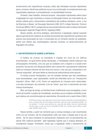 Capítulo 1 2As Práticas e a Docência em Música
envolvimento com experiências musicais, todos são atividades sonoras importantes
para o universo infantil que justificam-se por sua contribuição no amadurecimento das
capacidades cognitivas, e principalmente, na sensibilidade humana.
Portanto, esse trabalho, tenciona levantar discussões importantes sobre como
a legislação em vigor reconhece a música na Educação Infantil, por intermédio de um
estudo voltado para o documentos orientadores das práticas escolares, como a Lei
de Diretrizes e Bases da Educação Nacional (LDB, 2017) e Base Nacional Comum
Curricular (BNCC, 2017), justapondo-se aos estudos teóricos sobre o desenvolvimento
da linguagem segundo Piaget (2015), Vygotsky(1993).
Nesse sentido, de forma dialógica, discutiremos a legislação vigente trazendo
alguns apontamentos relativos ao sentido proveniente das experiências escolares dos
autores que preocupam-se com a construção de um contexto escolar de qualidade,
atento aos efeitos das manifestações culturais musicais no desenvolvimento da
linguagem da criança.
1 | 	UM RETROSPECTO SOBRE A INFÂNCIA
A história da criança na sociedade é traçada em cima de um silêncio
ensurdecedor, no qual dentre tantas demandas, a mortalidade infantil imperava nas
preocupações eminentes, uma vez que os cuidados com a higiene e a saúde eram
precários. De acordo com Heywood (2004), até o século XII, o pensamento indiferente
sobre as crianças menores de dois anos era comum, uma vez que, comparado a um
“animal suspirante”, até essa idade as chances de sobrevivência eram poucas.
A criança crescia introspectiva, em um contexto familiar que não considerava
suas necessidades, suas capacidades, sendo ela entendida como um “macaquinho
impudico” (Áries, 1981, p.10). Como um espetáculo as crianças eram observadas,
e se elas morressem, era somente o fim do “show”, que com o nascimento de outra
criança recomeçava.
Mas, ao longo do tempo, as famílias foram modificando suas concepções, e com
intuito de reverter o quadro de mortalidade, aumentou-se os cuidados remetidos a ela,
que implicou em uma diminuição de nascimentos. De acordo com o autor Áries (1981)
A família começou a se organizar em torno da criança e a lhe dar uma tal importância
que a criança saiu de seu antigo anonimato, que se tornou impossível perdê – la
ou substituí – la sem uma enorme dor, que ela não pôde mais ser reproduzida
muitas vezes, e que se tornou necessário limitar seu número para melhor cuidar
dela (ÁRIES,1981, p.12).
Nesse sentido, a partir do momento que a criança começou a ser reconhecida
como um ser humano, ela foi conquistando cada vez mais o espaço que é seu de
direito. Se for para comparar os pensamentos medievais com os pensamentos do
século XXI, pode-se perceber pela legislação vigente que a criança alcançou um
considerável espaço. Entretanto, ainda que a legislação reflita o pensamento da
 