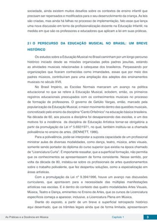 Capítulo 1 3As Práticas e a Docência em Música
sociedade, ainda existem muitos desafios sobre os contextos de ensino infantil que
precisam ser repensados e modificados para o seu desenvolvimento da criança. As leis
são criadas, mas ainda há falhas no processo de implementação, fato esse que lança
uma nova discussão em torno da profissionalização docente na Educação Infantil, na
medida em que são os professores e educadores que aplicam a lei em suas práticas.
2 | 	O PERSCURSO DA EDUCAÇÃO MUSICAL NO BRASIL: UM BREVE
HISTÓRICO
Os estudos sobre a Educação Musical no Brasil caminham por um longo percurso
histórico iniciado desde as missões organizadas pelos padres jesuítas, estando
as atividades musicais relacionadas à catequese dos brasileiros. Perpassando por
organizações que ficaram conhecidas como irmandades, essas que por meio dos
padres músicos, contribuíram para uma ampliação dos adeptos dos ensinamentos
musicais no século XVII.
No Brasil Império, as Escolas Normais marcaram um avanço na política
educacional no que se refere à Educação Musical, eclodem, então, os primeiros
registros educacionais preocupados com os conhecimentos musicais no processo
de formação de professores. O governo de Getúlio Vargas, então, marcado pela
popularização da Educação Musical, o maior movimento dentro das questões musicais,
concretizado pelo ensino da disciplina “Canto Orfeônico” na educação básica brasileira.
Na década de 60, aos poucos a disciplina foi desaparecendo das escolas, e um dos
motivos foi a incidência da disciplina de Educação Artística tornar-se obrigatória a
partir da promulgação da Lei nº 5.692/1971, no qual, também instituiu-se a chamada
polivalência no ensino de artes. (BENNETT, 1986).
Para a polivalência, pode-se interpretar a suposta capacidade de um profissional
ministrar aulas de diversas modalidades, como dança, teatro, música, artes visuais,
somente sendo portador do diploma do curso superior que existia na época chamado
de “Licenciatura Curta”. É importante ressaltar, que a superficial formação, não permitia
que os conhecimentos se apresentassem de forma consistente. Nesse sentido, por
volta da década de 80, instalou-se sobre os profissionais de artes questionamentos
sobre o trabalho polivalente, que fez despertou soluções, como a especialização em
áreas artísticas.
Com a promulgação da Lei nº 9.394/1996, houve um avanço nas discussões
curriculares, que apontavam para a necessidade das múltiplas manifestações
artísticas nas escolas. E é dentro do contexto das quatro modalidades Artes Visuais,
Música, Teatro e Dança, eminentes no Ensino de Artes, que os cursos de Licenciatura
específicos começa a aparecer, inclusive, a Licenciatura Plena em Música.
Diante do exposto, a partir de um breve e superficial retrospecto histórico
aqui desenhado, que os trâmites legais ainda que de forma limitada, apresentavam
 