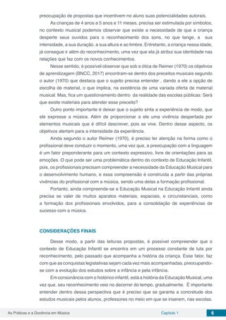 Capítulo 1 6As Práticas e a Docência em Música
preocupação de propostas que incentivem no aluno suas potencialidades autorais.
As crianças de 4 anos a 5 anos e 11 meses, precisa ser estimulada por símbolos,
no contexto musical podemos observar que existe a necessidade de que a criança
desperte seus ouvidos para o reconhecimento dos sons, no que tange, a sua
intensidade, a sua duração, a sua altura e ao timbre. Entretanto, a criança nessa idade,
já consegue ir além do reconhecimento, uma vez que ela já atribui sua identidade nas
relações que faz com os novos conhecimentos.
Nesse sentido, é possível observar que sob a ótica de Reimer (1970) os objetivos
de aprendizagem (BNCC, 2017) encontram-se dentro dos preceitos musicais segundo
o autor (1970) que destaca que o sujeito precisa entender , dando a ele a opção de
escolha de material, o que implica, na existência de uma variada oferta de material
musical. Mas, fica um questionamento dentro da realidade das escolas públicas: Será
que existe materiais para atender esse preceito?
Outro ponto importante é deixar que o sujeito sinta a experiência de modo, que
ele expresse a música. Além de proporcionar a ele uma vivência despertada por
elementos musicais que é difícil descrever, pois se vive. Dentro desse aspecto, os
objetivos alertam para a intensidade da experiência.
Ainda segundo o autor Reimer (1970), é preciso ter atenção na forma como o
profissional deve conduzir o momento, uma vez que, a preocupação com a linguagem
é um fator preponderante para um contexto expressivo, livre de orientações para as
emoções. O que pode ser uma problemática dentro do contexto de Educação Infantil,
pois, os profissionais precisam compreender a necessidade da Educação Musical para
o desenvolvimento humano, e essa compreensão é construída a partir das próprias
vivências do profissional com a música, sendo uma delas a formação profissional.
Portanto, ainda compreende-se a Educação Musical na Educação Infantil ainda
precisa se valer de muitos aparatos materiais, espaciais, e circunstanciais, como
a formação dos profissionais envolvidos, para a consolidação de experiências de
sucesso com a música.
CONSIDERAÇÕES FINAIS
Desse modo, a partir das leituras propostas, é possível compreender que o
contexto de Educação Infantil se encontra em um processo constante de luta por
reconhecimento, pelo passado que acompanha a história da criança. Esse fator, faz
com que as conquistas legislativas sejam cada vez mais acompanhadas, preocupando-
se com a evolução dos estudos sobre a infância e pela infância.
Em consonância com o histórico infantil, está a história da Educação Musical, uma
vez que, seu reconhecimento veio no decorrer do tempo, gradualmente. É importante
entender dentro dessa perspectiva que é preciso que se garanta a concretude dos
estudos musicais pelos alunos, professores no meio em que se inserem, nas escolas.
 