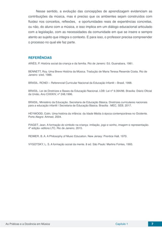Capítulo 1 7As Práticas e a Docência em Música
Nesse sentido, a evolução das concepções de aprendizagem evidenciam as
contribuições da música, mas é preciso que os ambientes sejam construídos com
fluidez nos conceitos, reflexões, e oportunidades reais de experiências concretas,
ou não, do aluno com a música, e isso implica em um diálogo educacional articulado
com a legislação, com as necessidades da comunidade em que se insere e sempre
atento ao sujeito que integra o contexto. E para isso, o professor precisa compreender
o processo no qual ele faz parte.
REFERÊNCIAS
ARIÈS, P. História social da criança e da família. Rio de Janeiro: Ed. Guanabara, 1981.
BENNETT, Roy. Uma Breve História da Música. Tradução de Maria Teresa Resende Costa. Rio de
Janeiro: s/ed, 1986.
BRASIL. RCNEI – Referencial Curricular Nacional da Educação Infantil – Brasil, 1998.
BRASIL. Lei de Diretrizes e Bases da Educação Nacional, LDB: Lei nº 9.394/96. Brasília: Diário Oficial
da União, Ano CXXXIV, nº 248,1996.
BRASIL. Ministério da Educação. Secretaria de Educação Básica. Diretrizes curriculares nacionais
para a educação infantil / Secretaria de Educação Básica. Brasília : MEC, SEB, 2017.
HEYWOOD, Colin. Uma história da infância: da Idade Média á época contemporânea no Ocidente.
Porto Alegre: Artmed, 2004.
PIAGET, Jean. A formação do símbolo na criança: imitação, jogo e sonho, imagem e representação.
4ª edição- editora LTC, Rio de Janeiro, 2015.
REIMER, B. A. A Philosophy of Music Education. New Jersey: Prentice Hall, 1970.
VYGOTSKY, L. S. A formação social da mente. 8 ed. São Paulo: Martins Fontes, 1993.
 