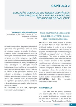 Capítulo 2 8As Práticas e a Docência em Música
CAPÍTULO 2
EDUCAÇÃO MUSICAL E SOCIOLOGIA DA INFÂNCIA:
UMA APROXIMAÇÃO A PARTIR DA PROPOSTA
PEDAGÓGICA DE CARL ORFF
Tamya de Oliveira Ramos Moreira
Universidade de São Paulo, Programa de Pós-
Graduação em Música
São Paulo – SP
RESUMO: O presente artigo tem por objetivo
apresentar uma aproximação entre as áreas
da educação musical e os estudos da infância.
Para uma análise crítica de alguns aspectos da
abordagem didática de Carl Orff, valemo-nos de
conceitos como cultura de pares e reprodução
interpretativa,oriundosdasociologiadainfância.
Este trabalho justifica-se pela grande presença
desta abordagem na educação musical
brasileira e pretende explicitar a necessidade de
uma constante reflexão acerca das concepções
de infância e dos paradigmas estéticos que
subjazem às abordagens pedagógicas. Neste
trabalho, a aproximação entre as áreas citadas
aponta para questões como a naturalização
de repertórios que seriam próprios à infância
e à complexidade das relações culturais entre
adultos e crianças.
PALAVRAS-CHAVE: Carl Orff, reprodução
interpretativa, cultura de pares
MUSIC EDUCATION AND SOCIOLOGY OF
CHILDHOOD: AN APPROACH ON CARL
ORFF PEDAGOGICAL PROPOSAL
ABSTRACT: This paper intends to present
an approach between music education and
childhood studies. In order to do a critical
analysis of some aspects in Carl Orff’s didactic
proposal, we take concepts from the sociology of
childhood, such as peer culture and interpretive
reproduction. This work is justified by the
considerablepresenceofthismethodinBrazilian
music education and aims to make explicit the
need for constant reflection on the conceptions
of childhood and the aesthetic paradigms that
underlie pedagogical methods. In this work,
the approach between the mentioned areas
points to questions such as the pertinence of
repertoires to childhood and to the complexity of
cultural relations between adults and children.
KEYWORDS: Carl Orff, interpretive
reproduction, peer culture
1 | 	INTRODUÇÃO
Este texto tem por objetivo apresentar
uma aproximação entre a educação musical
e os estudos da infância e é resultado parcial
de pesquisa de doutorado. O estudo se deu
no Programa de Pós-Graduação em Música
 