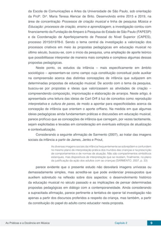 Capítulo 2 9As Práticas e a Docência em Música
da Escola de Comunicações e Artes da Universidade de São Paulo, sob orientação
da Profa
. Dra
. Maria Teresa Alencar de Brito. Desenvolvido entre 2015 e 2019, na
área de concentração Processos de criação musical e linha de pesquisa Música e
Educação: processos de criação, ensino e aprendizagem, a investigação contou com
financiamento da Fundação de Amparo à Pesquisa do Estado de São Paulo (FAPESP)
e da Coordenação de Aperfeiçoamento de Pessoal do Nível Superior (CAPES),
processo 2015/01978-0. Sendo o tema central da investigação a valorização dos
processos criativos em meio às propostas pedagógicas em educação musical no
último século, buscou-se, com o início da pesquisa, uma ampliação de aporte teórico
que possibilitasse interpretar de maneira mais completa e complexa algumas dessas
propostas pedagógicas.
Neste ponto, os estudos da infância – mais especificamente em âmbito
sociológico – apresentam-se como campo cuja constituição conceitual pode auxiliar
na compreensão acerca das distintas concepções de infância que subjazem em
determinadas propostas de educação musical. De acordo com o tema da pesquisa,
buscou-se por propostas e ideias que valorizassem as atividades de criação –
compreendendo composição, improvisação e elaboração de arranjos. Neste artigo, é
apresentada uma leitura das ideias de Carl Orff à luz de conceitos como reprodução
interpretativa e cultura de pares, de modo a apontar para especificidades acerca da
concepção de infância que orientam o aporte orffiano. Na medida em que algumas
ideias pedagógicas ainda fundamentam práticas e discussões em educação musical,
parece profícuo que as concepções de infância que carregam, por vezes tacitamente,
sejam explicitadas e levadas em consideração em eventuais esforços de atualização
e contextualização.
Considerando a seguinte afirmação de Sarmento (2007), ao tratar das imagens
sociais da infância a partir de James, Jenks e Prout,
As diversas imagens sociais da infância frequentemente se sobrepõem e confundem
no mesmo plano de interpretação prática dos mundos das crianças e na prescrição
de comportamentos e de normas de atuação. Não são compartimentos simbólicos
estanques, mas dispositivos de interpretação que se revelam, finalmente, no plano
da justificação da ação dos adultos com as crianças (SARMENTO, 2007, p. 33)
parece evidente que o presente estudo não desvelará imagens unívocas ou
demasiadamente simples, mas acredita-se que pode evidenciar pressupostos que
auxiliem sobretudo na reflexão sobre dois aspectos: o desenvolvimento histórico
da educação musical no século passado e as implicações de pensar determinadas
propostas pedagógicas em diálogo com a contemporaneidade. Ainda considerando
a supracitada afirmação, parece pertinente a tentativa de operar tal investigação não
apenas a partir dos discursos proferidos a respeito da criança, mas também, a partir
da constituição do papel do adulto como educador nesta proposta.
 