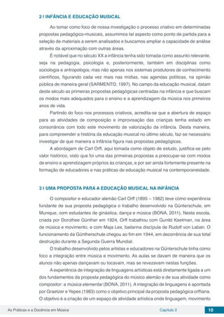 Capítulo 2 10As Práticas e a Docência em Música
2 | 	INFÂNCIA E EDUCAÇÃO MUSICAL
Ao tomar como foco de nossa investigação o processo criativo em determinadas
propostas pedagógico-musicais, assumimos tal aspecto como ponto de partida para a
seleção de materiais a serem analisados e buscamos ampliar a capacidade de análise
através da aproximação com outras áreas.
É notável que no século XX a infância tenha sido tomada como assunto relevante,
seja na pedagogia, psicologia e, posteriormente, também em disciplinas como
sociologia e antropologia; mas não apenas nos sistemas produtores de conhecimento
científicos, figurando cada vez mais nas mídias, nas agendas políticas, na opinião
pública de maneira geral (SARMENTO, 1997). No campo da educação musical, datam
deste século as primeiras propostas pedagógicas centradas na infância e que buscam
os modos mais adequados para o ensino e a aprendizagem da música nos primeiros
anos de vida.
Partindo do foco nos processos criativos, acredita-se que a abertura de espaço
para as atividades de composição e improvisação das crianças tenha estado em
consonância com todo este movimento de valorização da infância. Desta maneira,
para compreender a história da educação musical no último século, faz-se necessário
investigar de que maneira a infância figura nas propostas pedagógicas.
A abordagem de Carl Orff, aqui tomada como objeto de estudo, justifica-se pelo
valor histórico, visto que foi uma das primeiras propostas a preocupar-se com modos
de ensino e aprendizagem próprios às crianças, e por ser ainda fortemente presente na
formação de educadores e nas práticas de educação musical na contemporaneidade.
3 | 	UMA PROPOSTA PARA A EDUCAÇÃO MUSICAL NA INFÂNCIA
O compositor e educador alemão Carl Orff (1895 – 1982) teve como experiência
fundante de sua proposta pedagógica o trabalho desenvolvido na Günterschule, em
Munique, com estudantes de ginástica, dança e música (BONA, 2011). Nesta escola,
criada por Dorothee Günther em 1924, Orff trabalhou com Gunild Keetman, na área
de música e movimento, e com Maja Lex, bailarina discípula de Rudolf von Laban. O
funcionamento da Güntherschule chegou ao fim em 1944, em decorrência de sua total
destruição durante a Segunda Guerra Mundial.
O trabalho desenvolvido pelos artistas e educadores na Günterschule tinha como
foco a integração entre música e movimento. As aulas se davam de maneira que os
alunos não apenas dançavam ou tocavam, mas se revezavam nestas funções.
A experiência de integração de linguagens artísticas está diretamente ligada a um
dos fundamentos da proposta pedagógica do músico alemão e de sua atividade como
compositor: a música elementar (BONA, 2011). A integração de linguagens é apontada
por Graetzer e Yepes (1983) como o objetivo principal da proposta pedagógica orffiana.
O objetivo é a criação de um espaço de atividade artística onde linguagem, movimento
 